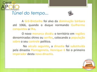A Grã-Bretanha foi alvo da dominação bárbara
até 1066, quando o duque normando Guilherme
conquistou a Ilha.
O novo monarca dividiu o território em regiões
denominadas shires ou xerifes, colocando a população
sobre o seu controle político.
No século seguinte, a dinastia foi substituída
pela dinastia Plantageneta. Henrique II foi o primeiro
imperador desta nova dinastia.
Túnel do tempo...
 