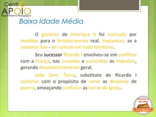 O governo de Henrique II foi marcado por
medidas para o fortalecimento real. Implantou- se a
common law - lei comum em todo território.
Seu sucessor Ricardo I envolveu-se em conflitos
com a França, nas cruzadas e aumentou os impostos,
gerando descontentamento geral.
João Sem- Terra, substituto de Ricardo I
continua com o propósito de sanar as despesas de
guerra, ameaçando confiscar as terras da Igreja.
Baixa Idade Média
 
