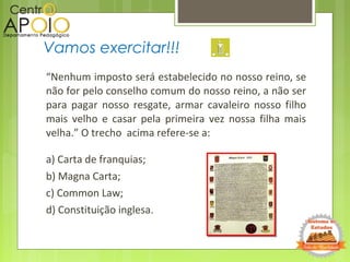 “Nenhum imposto será estabelecido no nosso reino, se
não for pelo conselho comum do nosso reino, a não ser
para pagar nosso resgate, armar cavaleiro nosso filho
mais velho e casar pela primeira vez nossa filha mais
velha.” O trecho acima refere-se a:
a) Carta de franquias;
b) Magna Carta;
c) Common Law;
d) Constituição inglesa.
Vamos exercitar!!!
 