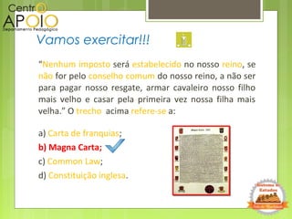 “Nenhum imposto será estabelecido no nosso reino, se
não for pelo conselho comum do nosso reino, a não ser
para pagar nosso resgate, armar cavaleiro nosso filho
mais velho e casar pela primeira vez nossa filha mais
velha.” O trecho acima refere-se a:
a) Carta de franquias;
b) Magna Carta;
c) Common Law;
d) Constituição inglesa.
Vamos exercitar!!!
 