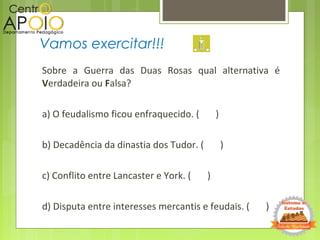 Sobre a Guerra das Duas Rosas qual alternativa é
Verdadeira ou Falsa?
a) O feudalismo ficou enfraquecido. ( )
b) Decadência da dinastia dos Tudor. ( )
c) Conflito entre Lancaster e York. ( )
d) Disputa entre interesses mercantis e feudais. ( )
Vamos exercitar!!!
 
