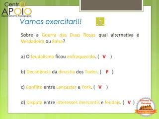 Sobre a Guerra das Duas Rosas qual alternativa é
Verdadeira ou Falsa?
a) O feudalismo ficou enfraquecido. ( V )
b) Decadência da dinastia dos Tudor. ( F )
c) Conflito entre Lancaster e York. ( V )
d) Disputa entre interesses mercantis e feudais. ( V )
Vamos exercitar!!!
 