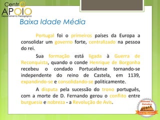 Portugal foi o primeiros países da Europa a
consolidar um governo forte, centralizado na pessoa
do rei.
Sua formação está ligada à Guerra de
Reconquista, quando o conde Henrique de Borgonha
recebeu o condado Portucalense tornando-se
independente do reino de Castela, em 1139,
expandindo-se e consolidando-se politicamente.
A disputa pela sucessão do trono português,
com a morte de D. Fernando gerou o conflito entre
burguesia e nobreza - a Revolução de Avis.
Baixa Idade Média
 