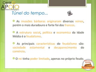 As invasões bárbaras originaram diversos reinos,
porém o mais duradouro e forte foi dos francos.
 A estrutura social, política e economica da Idade
Média é o feudalismo.
 As principais características do feudalismo são:
sociedade estamental e desaparecimento do
comércio.
 O rei tinha poder limitado, apenas no próprio feudo.
Túnel do tempo...
 