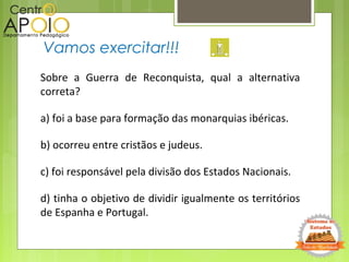Vamos exercitar!!!
Sobre a Guerra de Reconquista, qual a alternativa
correta?
a) foi a base para formação das monarquias ibéricas.
b) ocorreu entre cristãos e judeus.
c) foi responsável pela divisão dos Estados Nacionais.
d) tinha o objetivo de dividir igualmente os territórios
de Espanha e Portugal.
 