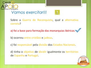 Sobre a Guerra de Reconquista, qual a alternativa
correta?
a) foi a base para formação das monarquias ibéricas.
b) ocorreu entre cristãos e judeus.
c) foi responsável pela divisão dos Estados Nacionais.
d) tinha o objetivo de dividir igualmente os territórios
de Espanha e Portugal.
Vamos exercitar!!!
 