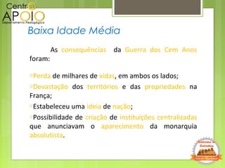 As consequências da Guerra dos Cem Anos
foram:
oPerda de milhares de vidas, em ambos os lados;
oDevastação dos territórios e das propriedades na
França;
oEstabeleceu uma ideia de nação;
oPossibilidade de criação de instituições centralizadas
que anunciavam o aparecimento da monarquia
absolutista.
Baixa Idade Média
 