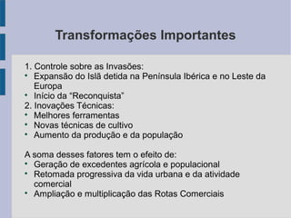 Transformações Importantes
1. Controle sobre as Invasões:

Expansão do Islã detida na Península Ibérica e no Leste da
Europa

Início da “Reconquista”
2. Inovações Técnicas:

Melhores ferramentas

Novas técnicas de cultivo

Aumento da produção e da população
A soma desses fatores tem o efeito de:

Geração de excedentes agrícola e populacional

Retomada progressiva da vida urbana e da atividade
comercial

Ampliação e multiplicação das Rotas Comerciais
 