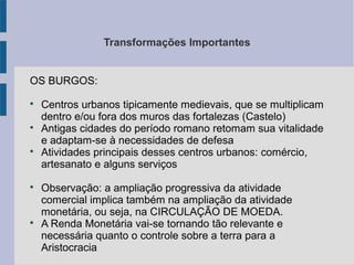 Transformações Importantes
OS BURGOS:

Centros urbanos tipicamente medievais, que se multiplicam
dentro e/ou fora dos muros das fortalezas (Castelo)

Antigas cidades do período romano retomam sua vitalidade
e adaptam-se à necessidades de defesa

Atividades principais desses centros urbanos: comércio,
artesanato e alguns serviços

Observação: a ampliação progressiva da atividade
comercial implica também na ampliação da atividade
monetária, ou seja, na CIRCULAÇÃO DE MOEDA.

A Renda Monetária vai-se tornando tão relevante e
necessária quanto o controle sobre a terra para a
Aristocracia
 