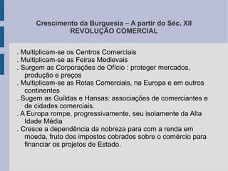 Crescimento da Burguesia – A partir do Séc. XII
REVOLUÇÃO COMERCIAL
. Multiplicam-se os Centros Comerciais
. Multiplicam-se as Feiras Medievais
. Surgem as Corporações de Ofício : proteger mercados,
produção e preços
. Multiplicam-se as Rotas Comerciais, na Europa e em outros
continentes
. Sugem as Guildas e Hansas: associações de comerciantes e
de cidades comerciais.
. A Europa rompe, progressivamente, seu isolamente da Alta
Idade Média
. Cresce a dependência da nobreza para com a renda em
moeda, fruto dos impostos cobrados sobre o comércio para
financiar os projetos de Estado.
 