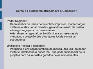 Como o Feudalismo atrapalhava o Comércio?
Poder Regional:
Cada senhor de terras podia cobrar impostos, manter forças
militares e até cunhar moedas, gerando aumento de custos
e insegurança para os comerciantes
Além disso, a regionalização dificultava as reservas de
mercado, a proteção dos produtores locais contra os
estrangeiros
Unificação Política e territorial:
Permitiria a unificação também da moeda, das leis, do poder
militar e fortaleceria o poder real, que poderia financiar seus
projetos com os impostos gerados pelos comerciantes
 