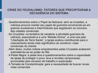CRISE DO FEUDALISMO: FATORES QUE PRECIPITARAM A
DECADÊNCIA DO SISTEMA
. Questionamentos sobre o Papel da Nobreza: sem as invasões, a
nobreza procura manter seu papel de guerreira envolvendo-se em
guerras sucessivas e intermináveis que esgotavam os recursos
das cidades comerciais
. As Cruzadas: na tentativa de canalizar a atividade guerreira da
nobreza, associando-a a uma “Missão Divina”, a uma luta pela
“Libertação da Terra Santa”, a Igreja acabou contribuindo para o
cresciemento ainda mais significativo do comércio: rotas
comerciais do oriente
. Além disso, muitos nobres empobrecidos pelas Cruzadas acabaram
submetendo-se ao poder do Rei
. A Peste Negra: a peste leva a questionamentos sobre a capacidade
da Igreja de proteger o povo; leva a revoltas camponeses,
provocadas pelo excesso de trabalho e exploração.
. A Tomada de Constantinopla: gera a necessidade de buscar novas
rotas comerciais
 