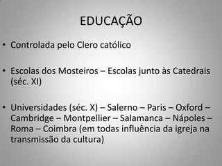 EDUCAÇÃOControlada pelo Clero católicoEscolas dos Mosteiros – Escolas junto às Catedrais (séc. XI)Universidades (séc. X) – Salerno – Paris – Oxford – Cambridge – Montpellier – Salamanca – Nápoles – Roma – Coimbra (em todas influência da igreja na transmissão da cultura)