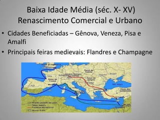  Baixa Idade Média (séc. X- XV)  Renascimento Comercial e UrbanoCidades Beneficiadas – Gênova, Veneza, Pisa e AmalfiPrincipais feiras medievais: Flandres e Champagne