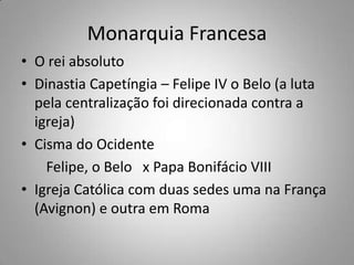 Monarquia FrancesaO rei absolutoDinastia Capetíngia – Felipe IV o Belo (a luta pela centralização foi direcionada contra a igreja)Cisma do Ocidente        Felipe, o Belo   x Papa Bonifácio VIIIIgreja Católica com duas sedes uma na França (Avignon) e outra em Roma