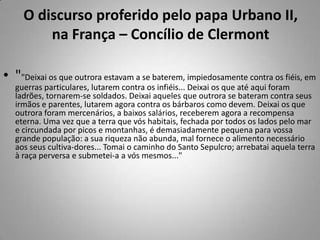 O discurso proferido pelo papa Urbano II, na França – Concílio de Clermont""Deixai os que outrora estavam a se baterem, impiedosamente contra os fiéis, em guerras particulares, lutarem contra os infiéis... Deixai os que até aqui foram ladrões, tornarem-se soldados. Deixai aqueles que outrora se bateram contra seus irmãos e parentes, lutarem agora contra os bárbaros como devem. Deixai os que outrora foram mercenários, a baixos salários, receberem agora a recompensa eterna. Uma vez que a terra que vós habitais, fechada por todos os lados pelo mar e circundada por picos e montanhas, é demasiadamente pequena para vossa grande população: a sua riqueza não abunda, mal fornece o alimento necessário aos seus cultiva-dores... Tomai o caminho do Santo Sepulcro; arrebatai aquela terra à raça perversa e submetei-a a vós mesmos..."