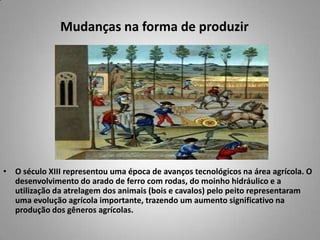 Mudanças na forma de produzir O século XIII representou uma época de avanços tecnológicos na área agrícola. O desenvolvimento doarado de ferro com rodas, do moinho hidráulico e a utilização da atrelagem dos animais (bois e cavalos)pelo peito representaram uma evolução agrícola importante, trazendo um aumento significativo na produção dos gêneros agrícolas.