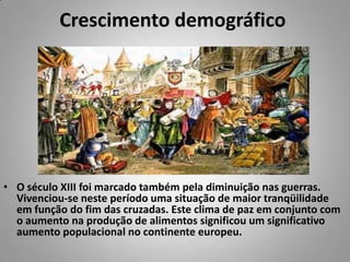 Crescimento demográfico O século XIII foi marcado também pela diminuição nas guerras. Vivenciou-se neste período uma situação de maior tranqüilidade em função do fim das cruzadas. Este clima de paz em conjunto com o aumento na produção de alimentos significou um significativo aumento populacional no continente europeu. 