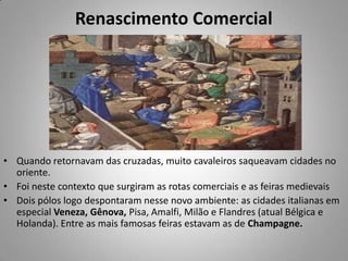 Renascimento ComercialQuando retornavam das cruzadas, muito cavaleiros saqueavam cidades no oriente. Foi neste contexto que surgiram as rotas comerciais e as feiras medievaisDois pólos logo despontaram nesse novo ambiente: as cidades italianas em especial Veneza, Gênova, Pisa, Amalfi, Milão e Flandres (atual Bélgica e Holanda). Entre as mais famosas feiras estavam as de Champagne.