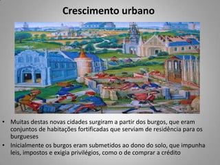 Crescimento urbano Muitas destas novas cidades surgiram a partir dos burgos, que eram conjuntos de habitações fortificadas que serviam de residência para os burgueses Inicialmente os burgos eram submetidos ao dono do solo, que impunha leis, impostos e exigia privilégios, como o de comprar a crédito 