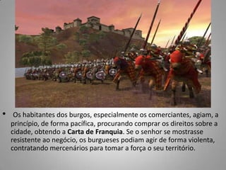 Os habitantes dos burgos, especialmente os comerciantes, agiam, a princípio, de forma pacífica, procurando comprar os direitos sobre a cidade, obtendo a Carta de Franquia. Se o senhor se mostrasse resistente ao negócio, os burgueses podiam agir de forma violenta, contratando mercenários para tomar a força o seu território. 