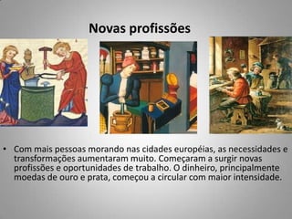 Novas profissões Com mais pessoas morando nas cidades européias, as necessidades e transformações aumentaram muito. Começaram a surgir novas profissões e oportunidades de trabalho. O dinheiro, principalmente moedas de ouro e prata, começou a circular com maior intensidade.