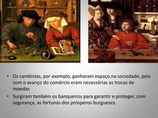Os cambistas, por exemplo, ganharam espaço na sociedade, pois com o avanço do comércio eram necessárias as trocas de moedas Surgiram também os banqueiros para garantir e proteger, com segurança, as fortunas dos prósperos burgueses. 