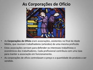 As Corporações de OfícioAs Corporações de Ofício eram associações, existentes no final da Idade Média, que reuniam trabalhadores (artesãos) de uma mesma profissão Estas associações serviam para defender os interesses trabalhistas e econômicos dos trabalhadores. Cada profissional contribuía com uma taxa para manter a associação em funcionamento. As corporações de ofício controlavam o preço e a quantidade do produto a ser vendido.