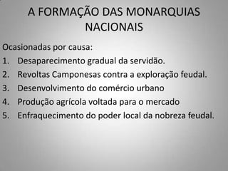 A FORMAÇÃO DAS MONARQUIAS NACIONAISOcasionadas por causa: Desaparecimento gradual da servidão.Revoltas Camponesas contra a exploração feudal.Desenvolvimento do comércio urbanoProdução agrícola voltada para o mercadoEnfraquecimento do poder local da nobreza feudal.