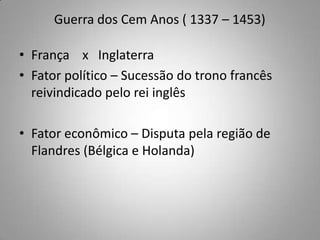 Guerra dos Cem Anos ( 1337 – 1453)França    x   InglaterraFator político – Sucessão do trono francês reivindicado pelo rei inglêsFator econômico – Disputa pela região de Flandres (Bélgica e Holanda)