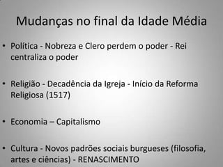 Mudanças no final da Idade MédiaPolítica - Nobreza e Clero perdem o poder - Rei centraliza o poderReligião - Decadência da Igreja - Início da Reforma Religiosa (1517)Economia – CapitalismoCultura - Novos padrões sociais burgueses (filosofia, artes e ciências) - RENASCIMENTO