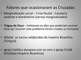 Fatores que ocasionaram as CruzadasMarginalização social – Crise feudal : Cavalaria andante e bandoleiros (servos marginalizados)Trégua de Deus – limitavam os dias que poderiam ocorrer lutas (p/ resolver este problema foram criados os torneios)Afastar  os turcos seldjúcidas do Império Bizantino (Turquia)Igreja Católica desejava unir-se com a Igreja Cristã Ortodoxa (Império Bizantino)