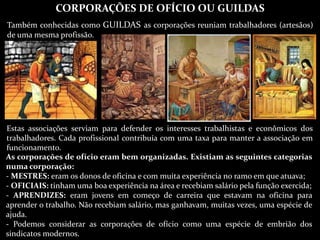 CORPORAÇÕES DE OFÍCIO OU GUILDAS
Também conhecidas como GUILDAS as corporações reuniam trabalhadores (artesãos)
de uma mesma profissão.
Estas associações serviam para defender os interesses trabalhistas e econômicos dos
trabalhadores. Cada profissional contribuía com uma taxa para manter a associação em
funcionamento.
As corporações de ofício eram bem organizadas. Existiam as seguintes categorias
numa corporação:
- MESTRES: eram os donos de oficina e com muita experiência no ramo em que atuava;
- OFICIAIS: tinham uma boa experiência na área e recebiam salário pela função exercida;
- APRENDIZES: eram jovens em começo de carreira que estavam na oficina para
aprender o trabalho. Não recebiam salário, mas ganhavam, muitas vezes, uma espécie de
ajuda.
- Podemos considerar as corporações de ofício como uma espécie de embrião dos
sindicatos modernos.
 