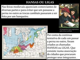 HANSAS OU LIGAS
A Liga Hanseática em 1400
Os banqueiros eram responsáveis
pelas trocas cambiais.
Nas feiras medievais apareciam comerciantes de
diversas partes e para evitar que um passasse a
perna no outro as trocas cambiais passaram a ser
feita por um banqueiro.
Por conta da continua
tentativa de cada um passar
a perna no outro, foram
criados as chamadas
HANSAS ou LIGAS. Que
consiste numa associação
de cidades que procuram
proteger seus integrantes .
 