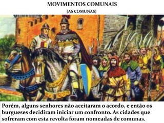 Porém, alguns senhores não aceitaram o acordo, e então os
burgueses decidiram iniciar um confronto. As cidades que
sofreram com esta revolta foram nomeadas de comunas.
MOVIMENTOS COMUNAIS
(AS COMUNAS)
 