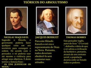 TEÓRICOS DO ABSOLUTISMO
NICOLAU MAQUIAVEL
Segundo o filosofo, o
governante poderia fazer
qualquer coisa em seu
território para conseguir a
ordem. De acordo com o
pensador, o rei poderia usar
até mesmo a violência para
atingir seus objetivos. É deste
teórico a famosa frase :
" OS FINS JUSTIFICAM OS
MEIOS."
JACQUES BOSSUET
Para este filósofo
francês o rei era o
representante de Deus
na Terra. Portanto,
todos deveriam
obedecê-lo sem
contestar suas
atitudes.
THOMAS HOBBES
Este pensador inglês,
autor do livro " O Leviatã
", defendia a ideia de que
o rei salvou a civilização
da barbárie e, portanto,
através de um contrato
social, a população
deveria ceder ao Estado
todos os poderes.
 