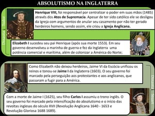 ABSOLUTISMO NA INGLATERRA
Henrique VIII, foi responsável por centralizar o poder em suas mãos (1485)
através dos Atos de Supremacia. Apesar de ter sido católico ele se desligou
da Igreja com argumentos de anular seu casamento por não ter gerado
herdeiros homens, sendo assim, ele criou a Igreja Anglicana.
Elizabeth I sucedeu seu pai Henrique (após sua morte 1553). Em seu
governo desenvolveu a marinha de guerra e fez da Inglaterra uma
potência comercial e marítima, além de colonizar a América do Norte;
Como Elizabeth não deixou herdeiros, Jaime VI da Escócia unificou os
reinos e tonou-se Jaime I da Inglaterra (1603). O seu governo foi
marcado pela perseguição aos protestantes e aos anglicanos, que
passaram a fugir para a América.
DinastiaTudor
Com a morte de Jaime I (1625), seu filho Carlos I assumiu o trono inglês. O
seu governo foi marcado pela intensificação do absolutismo e o início das
revoltas inglesas do século XVII (Revolução Anglicana 1640 - 1653 e
Revolução Gloriosa 1688 1689).
DinastiaStuart
 