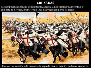 Jerusalém é considerada uma cidade sagrada para os cristãos, judeus e islâmicos.
CRUZADAS
Para impedir a expansão do islamismo, a Igreja Católica passou a incentiva o
combate ao hereges, prometendo-lhes a salvação em nome de Deus.
 