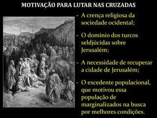 MOTIVAÇÃO PARA LUTAR NAS CRUZADAS
- A crença religiosa da
sociedade ocidental;
- O domínio dos turcos
seldjúcidas sobre
Jerusalém;
- A necessidade de recuperar
a cidade de Jerusalém;
- O excedente populacional,
que motivou essa
população de
marginalizados na busca
por melhores condições.
 