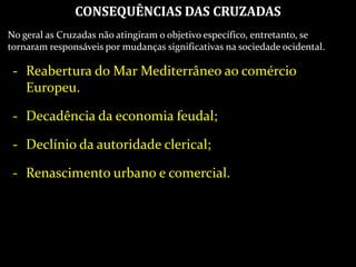 CONSEQUÊNCIAS DAS CRUZADAS
No geral as Cruzadas não atingiram o objetivo específico, entretanto, se
tornaram responsáveis por mudanças significativas na sociedade ocidental.
- Reabertura do Mar Mediterrâneo ao comércio
Europeu.
- Decadência da economia feudal;
- Declínio da autoridade clerical;
- Renascimento urbano e comercial.
 