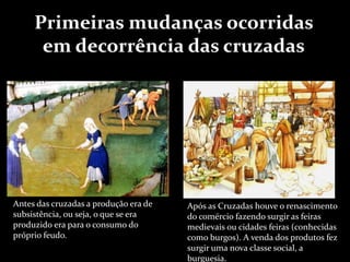 Antes das cruzadas a produção era de
subsistência, ou seja, o que se era
produzido era para o consumo do
próprio feudo.
Após as Cruzadas houve o renascimento
do comércio fazendo surgir as feiras
medievais ou cidades feiras (conhecidas
como burgos). A venda dos produtos fez
surgir uma nova classe social, a
burguesia.
Primeiras mudanças ocorridas
em decorrência das cruzadas
 