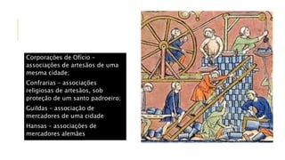Corporações de Ofício –
associações de artesãos de uma
mesma cidade;
Confrarias – associações
religiosas de artesãos, sob
proteção de um santo padroeiro;
Guildas – associação de
mercadores de uma cidade
Hansas – associações de
mercadores alemães
 