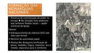 FORMAÇÃO DAS
MONARQUIAS
NACIONAIS
 Processo de centralização do poder na
Europa  Rei (Estado) mais poderoso
que senhores feudais locais + poder
universal da Igreja
Fatores:
 Enfraquecimento da nobreza ($$$ vale
mais que terras)
 Declínio da autoridade papal
 Aliança Rei-Burguesia (unificação de
pesos, medidas, língua, impostos, leis e
moeda; segurança para o comércio)
 Guerra dos Cem Anos (1337-1453)
 