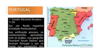 PORTUGAL
1º Estado Nacional Europeu –
1139
Era um feudo espanhol
(Condado Portucalense)
Sua unificação precoce, os
conhecimentos aprendidos
com os árabes, sua geografia
favorável foram fatores que
levaram Portugal a sair na
frente nas navegações dos
séculos XV e XVI.
 