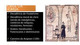 CRISE DA
IGREJA
 Decadência do Feudalismo
 Decadência moral do clero
(venda de indulgências,
comércio de relíquias,
nicolaísmo, heresias)
 Ordens mendicantes –
franciscanos e dominicanos
 Cativeiro de Avignon (1285-
1314)
 