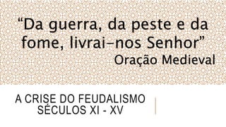 A CRISE DO FEUDALISMO
SÉCULOS XI - XV
“Da guerra, da peste e da
fome, livrai-nos Senhor”
Oração Medieval
 