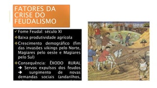 FATORES DA
CRISE DO
FEUDALISMO
 Fome Feudal: século XI
Baixa produtividade agrícola
Crescimento demográfico (fim
das invasões vikings pelo Norte,
Magiares pelo oeste e Magiares
pelo Sul)
Consequência: ÊXODO RURAL
 Servos expulsos dos feudos
 surgimento de novas
demandas sociais (andarilhos,
salteadores, mercenários,
artesãos autônomos)
 