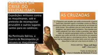 AS CRUZADASExpedições militares contra
os muçulmanos, sob o
pretexto de reconquistar
Jerusalém e outros lugares
santos para os católicos;
Na Península Ibérica, a
Guerra de Reconquista já
recuava os muçulmanos.
FATORES DA
CRISE DO
FEUDALISMO
 