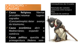 CRUZADAS -
CAUSAS
 Causa Religiosa: libertar
Jerusalém/retomar lugares
sagrados
(Constantinopla)/deter avanço
do Islamismo;
 Causa econômica: abrir o
Mediterrâneo; expandir o
comércio
 Causa política: questão da
primogenitura (Nobres sem-
Consequências das Cruzadas:
Retomada dos contatos
comerciais entre Europa e
Ásia;
Expansão do comércio
europeu no Mediterrâneo
(Gênova e Veneza)
 