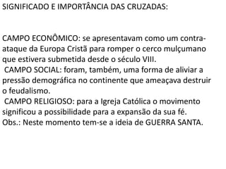 SIGNIFICADO E IMPORTÂNCIA DAS CRUZADAS:
CAMPO ECONÔMICO: se apresentavam como um contra-
ataque da Europa Cristã para romper o cerco mulçumano
que estivera submetida desde o século VIII.
CAMPO SOCIAL: foram, também, uma forma de aliviar a
pressão demográfica no continente que ameaçava destruir
o feudalismo.
CAMPO RELIGIOSO: para a Igreja Católica o movimento
significou a possibilidade para a expansão da sua fé.
Obs.: Neste momento tem-se a ideia de GUERRA SANTA.
 